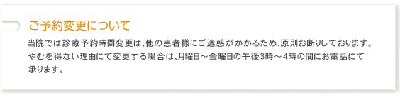当院では診療予約時間変更は、他の患者様にご迷惑がかかるため、原則お断りしております。やむを得ない理由にて変更する場合は、月曜日~金曜日の午後3時~4時の間にお電話にて承ります。